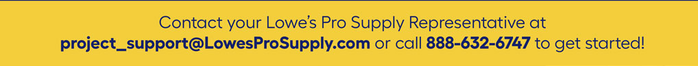 Contact your Lowe’s Pro Supply Representative at project_support@LowesProSupply.com or call 888-632-6747 to get started