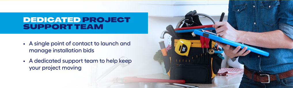 DEDICATED PROJECT SUPPORT TEAM. A single point of contact to launch and manage installation bids. A dedicated support team to help keep your project moving