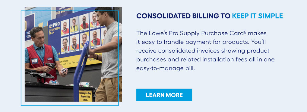 CONSOLIDATED BILLING TO KEEP IT SIMPLE. The Lowe’s Pro Supply Purchase Card§ makes it easy to handle payment for products. You’ll receive consolidated invoices showing product purchases and related installation fees all in one easy-to-manage bill.