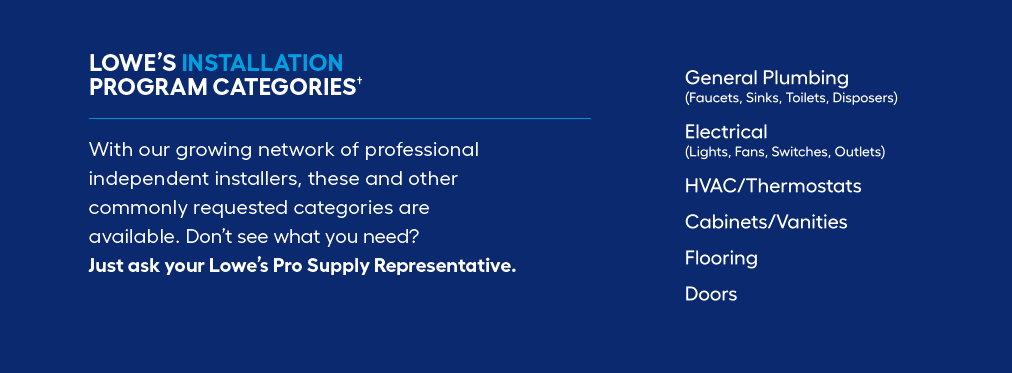 LOWE’S INSTALLATION PROGRAM CATEGORIES.  With our growing network of professional independent installers, these and other commonly requested categories are available. Don’t see what you need? Just ask your Lowe’s Pro Supply Representative.